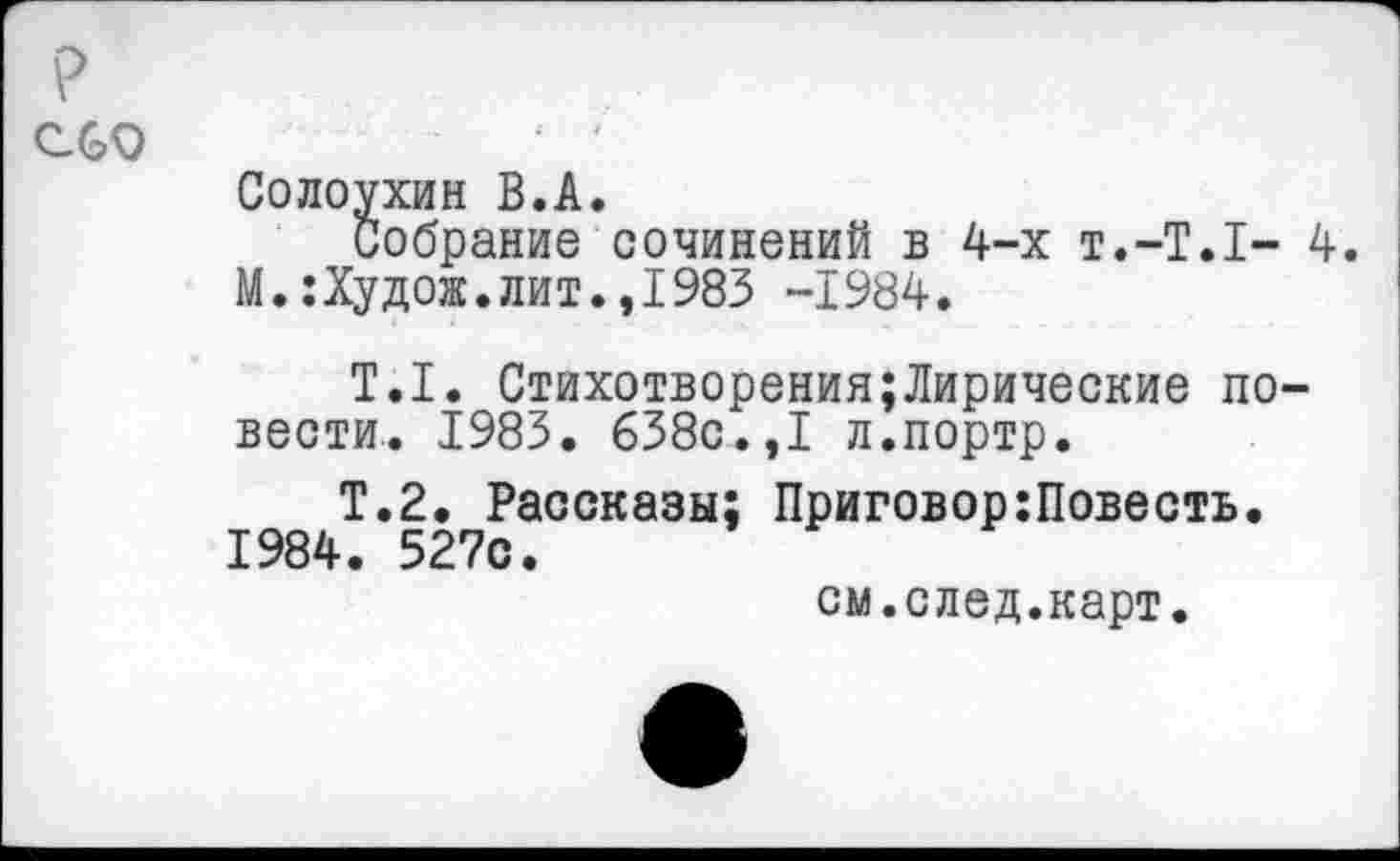 ﻿Солоухин В.А.
Собрание сочинений в 4-х т.-Т.Т- 4. М.:Худож.лит.,1983 -1984.
Т.1. Стихотворения;Лирические повести. 1983. 638с.,I л.портр.
Т.2. Рассказы; Приговор:Повесть. 1984. 527с.
см.след.карт.